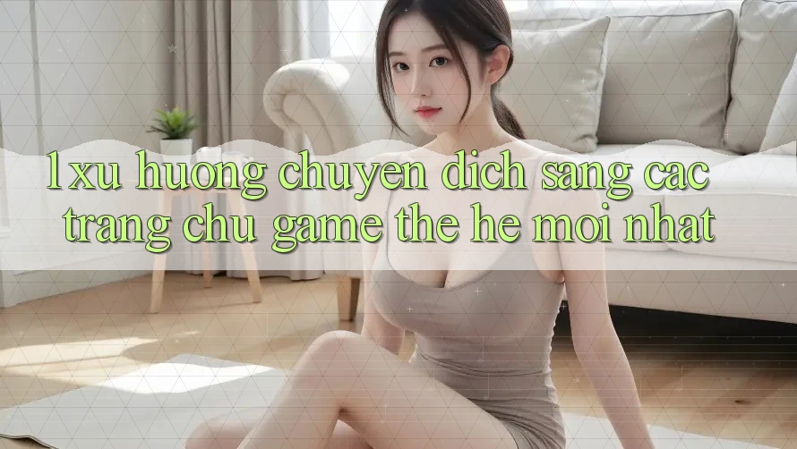 1. Xu Hướng Chuyển Dịch Sang Các Trang chủ Game Thế Hệ Mới nhất