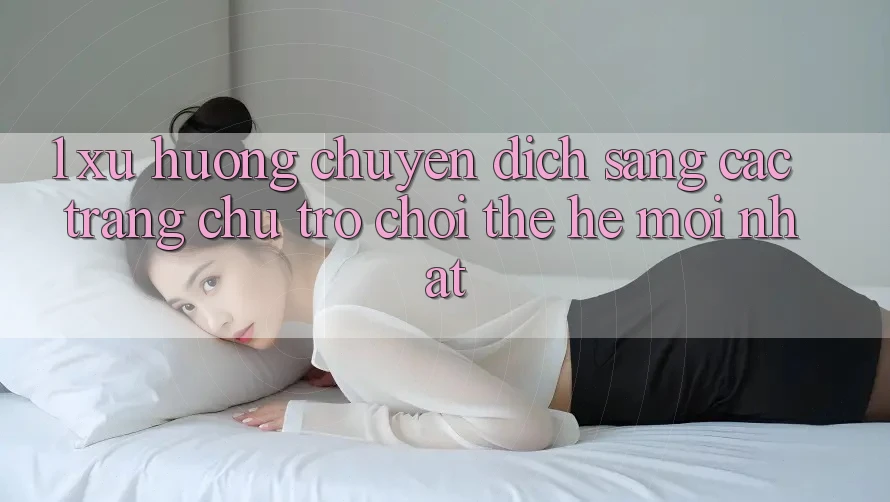 1. Xu Hướng Chuyển Dịch Sang Các Trang chủ Trò chơi Thế Hệ Mới nhất