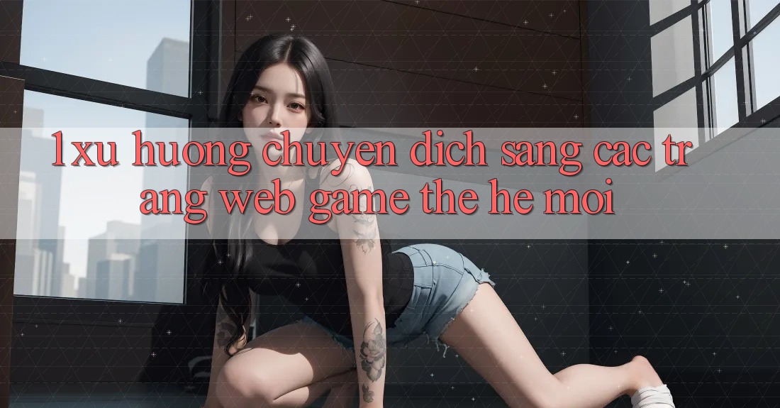 1. Xu Hướng Chuyển Dịch Sang Các Trang web Game Thế Hệ Mới