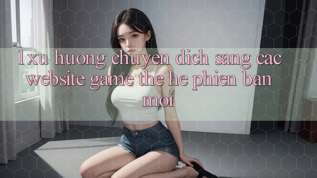 1. Xu Hướng Chuyển Dịch Sang Các Website Game Thế Hệ Phiên bản mới