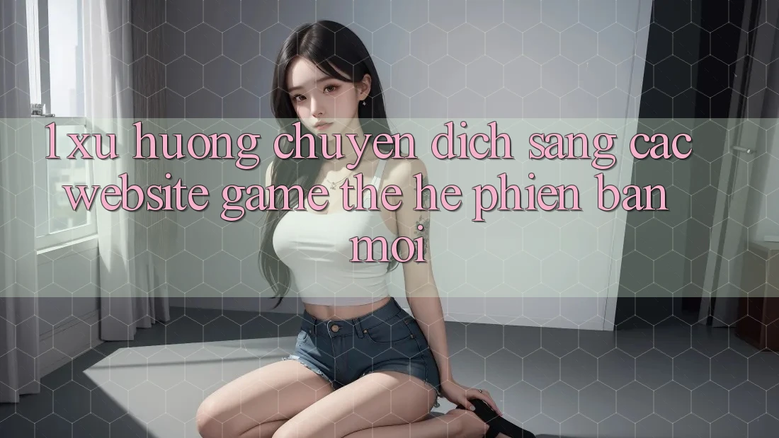 1. Xu Hướng Chuyển Dịch Sang Các Website Game Thế Hệ Phiên bản mới