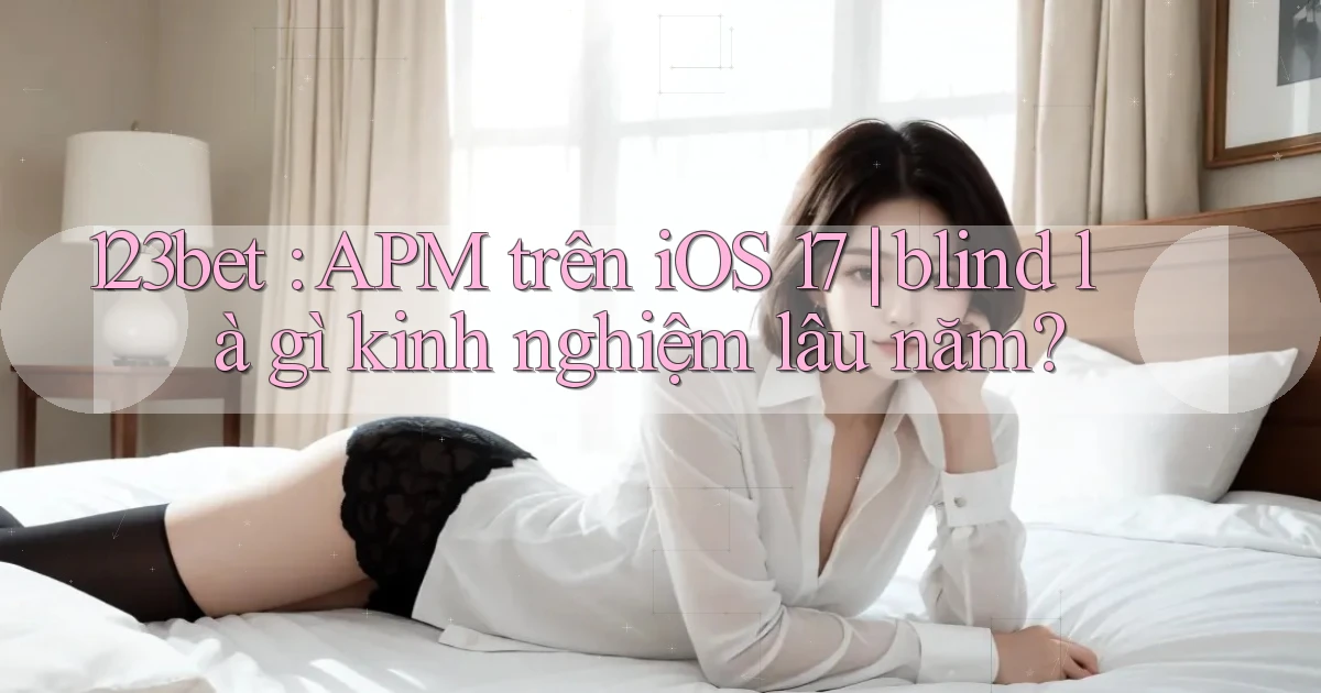 123bet APM trên iOS 17 blind là gì kinh nghiệm lâu năm