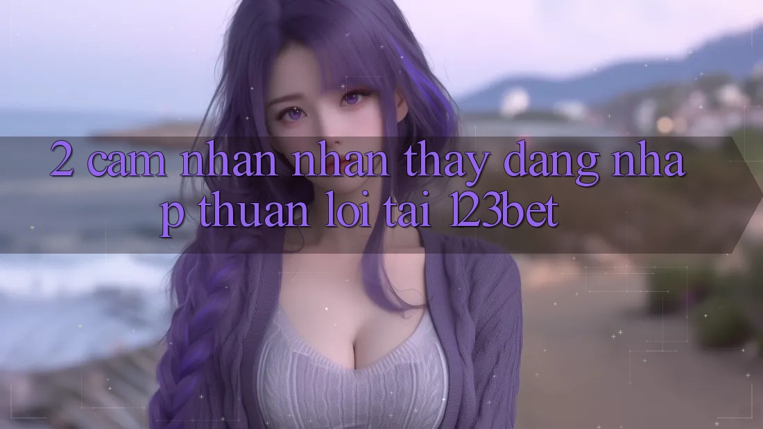 2. Cảm nhận Nhận thấy “Đăng nhập Thuận lợi” Tại 123bet