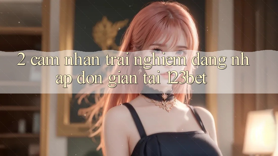 2. Cảm nhận Trải Nghiệm “Đăng Nhập Đơn giản” Tại 123bet