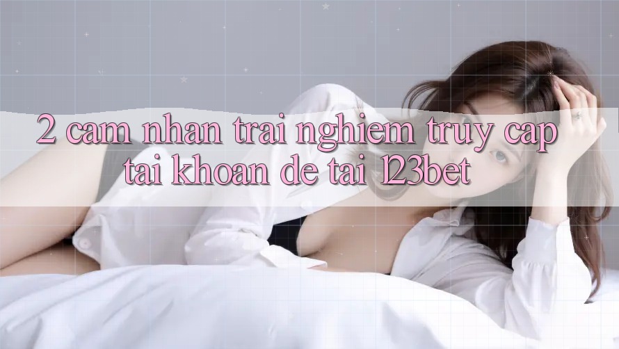 2. Cảm nhận Trải Nghiệm “Truy cập tài khoản Dễ” Tại 123bet