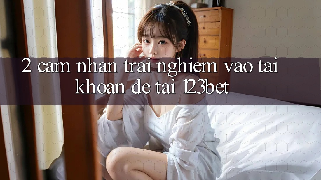 2. Cảm nhận Trải Nghiệm “Vào tài khoản Dễ” Tại 123bet
