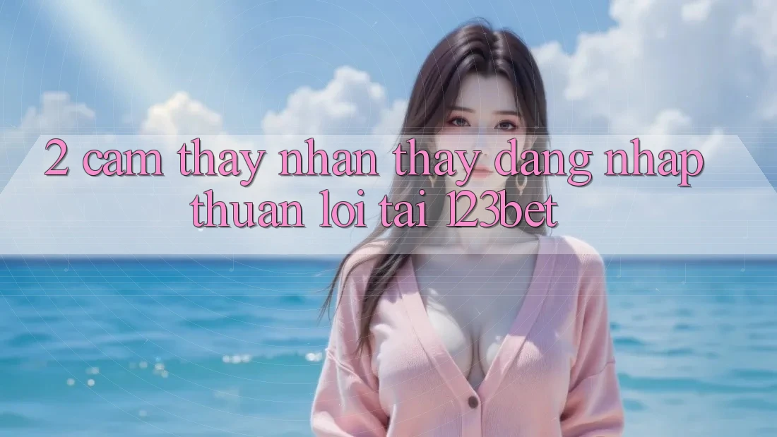 2. Cảm thấy Nhận thấy “Đăng Nhập Thuận lợi” Tại 123bet