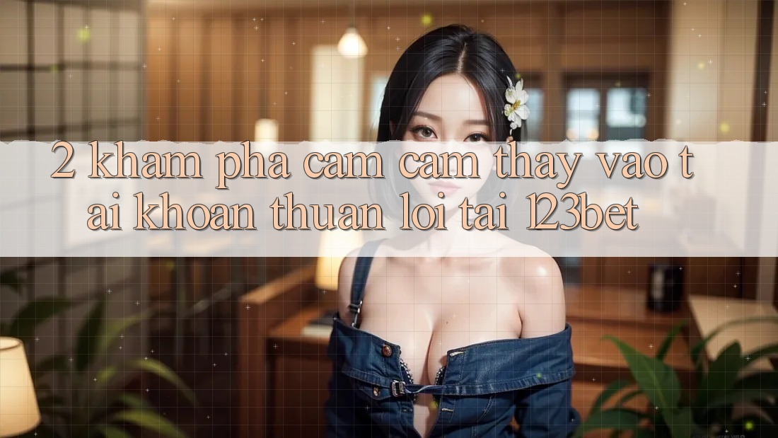 2. Khám Phá Cảm cảm thấy “Vào tài khoản Thuận lợi” Tại 123bet