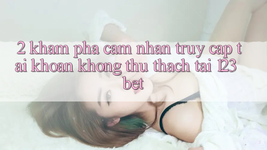 2. Khám Phá Cảm nhận “Truy cập tài khoản Không thử thách” Tại 123bet