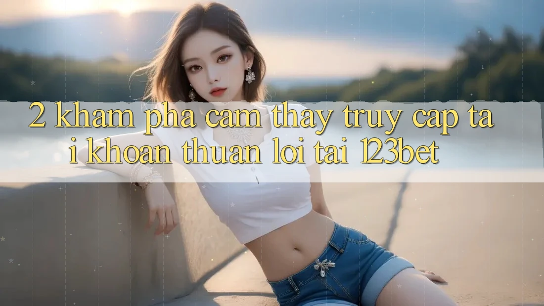 2. Khám Phá Cảm thấy “Truy cập tài khoản Thuận lợi” Tại 123bet