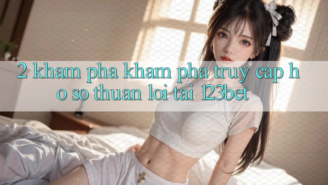2. Khám Phá Khám phá “Truy cập hồ sơ Thuận lợi” Tại 123bet