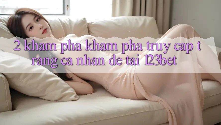 2. Khám Phá Khám phá “Truy cập trang cá nhân Dễ” Tại 123bet