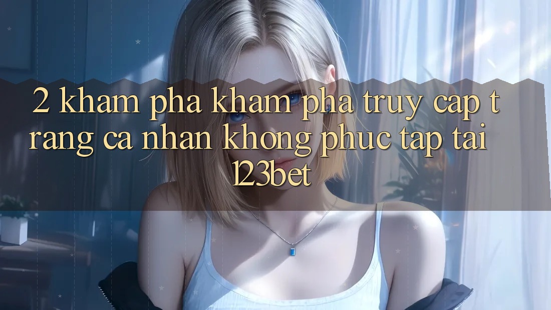 2. Khám Phá Khám phá “Truy cập trang cá nhân Không phức tạp” Tại 123bet