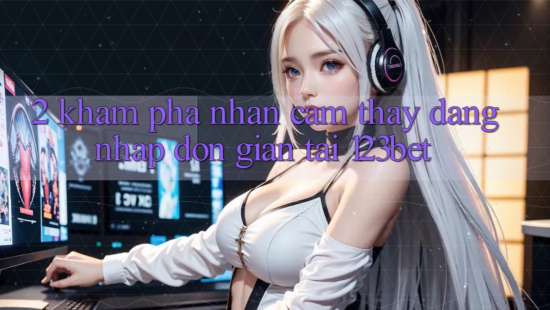 2. Khám Phá Nhận cảm thấy “Đăng Nhập Đơn giản” Tại 123bet