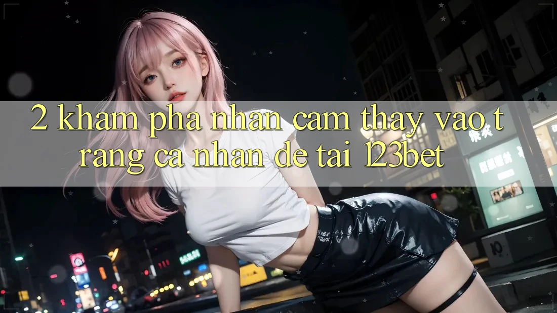 2. Khám Phá Nhận cảm thấy “Vào trang cá nhân Dễ” Tại 123bet