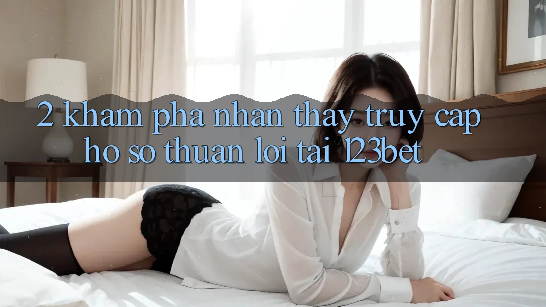 2. Khám Phá Nhận thấy “Truy cập hồ sơ Thuận lợi” Tại 123bet