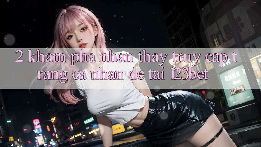 2. Khám Phá Nhận thấy “Truy cập trang cá nhân Dễ” Tại 123bet