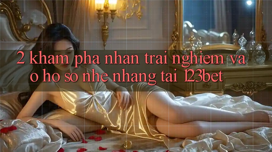 2. Khám Phá Nhận trải nghiệm “Vào hồ sơ Nhẹ nhàng” Tại 123bet