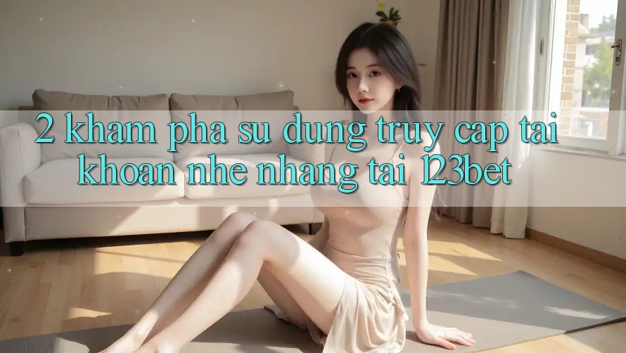 2. Khám Phá Sử dụng “Truy cập tài khoản Nhẹ nhàng” Tại 123bet