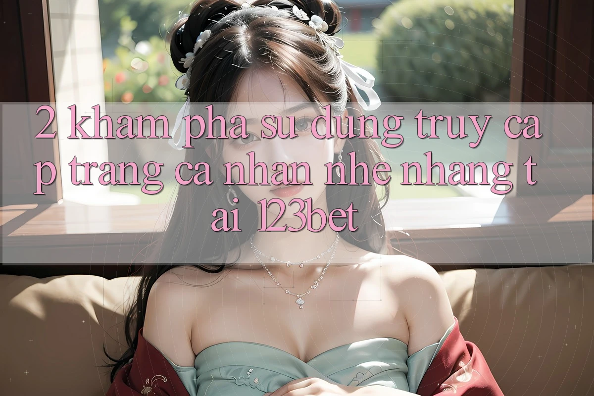 2. Khám Phá Sử dụng “Truy cập trang cá nhân Nhẹ nhàng” Tại 123bet