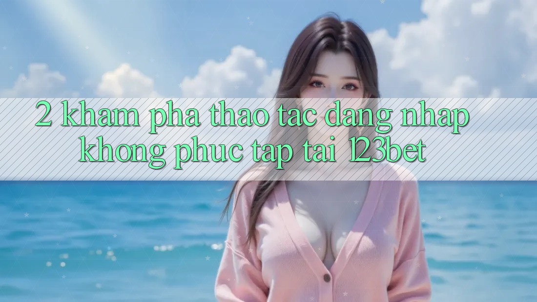 2. Khám Phá Thao tác “Đăng nhập Không phức tạp” Tại 123bet