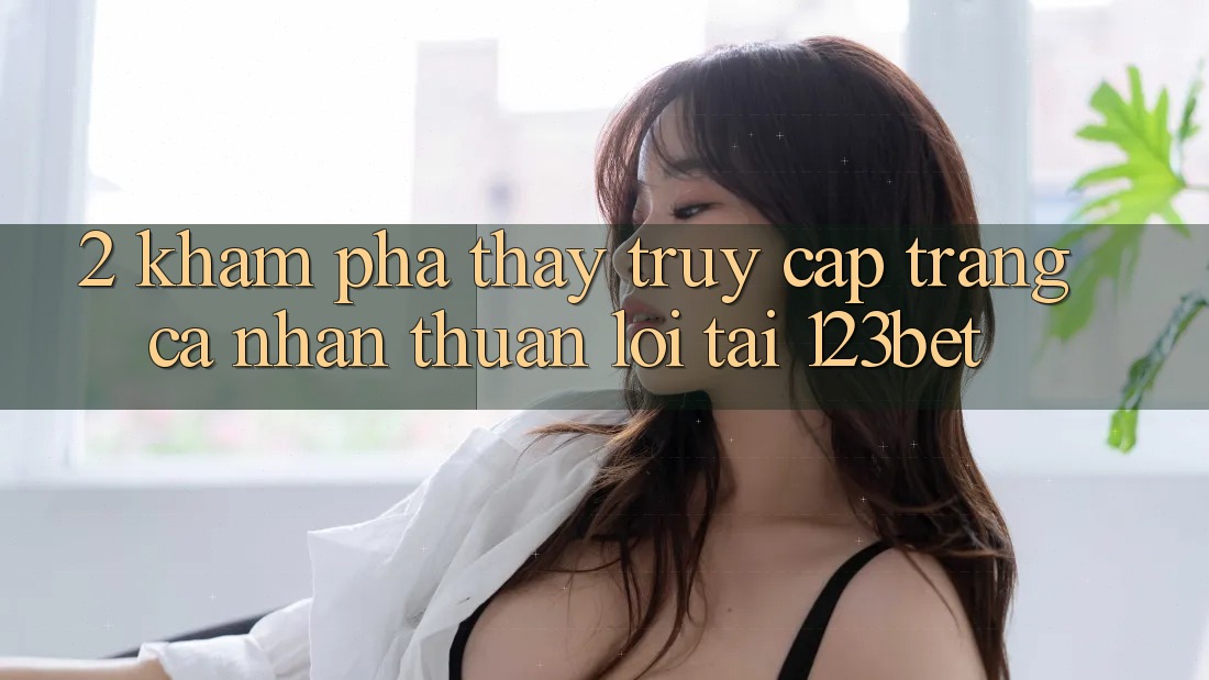 2. Khám Phá Thấy “Truy cập trang cá nhân Thuận lợi” Tại 123bet
