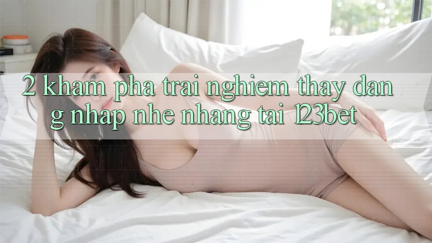 2. Khám Phá Trải nghiệm thấy “Đăng Nhập Nhẹ nhàng” Tại 123bet
