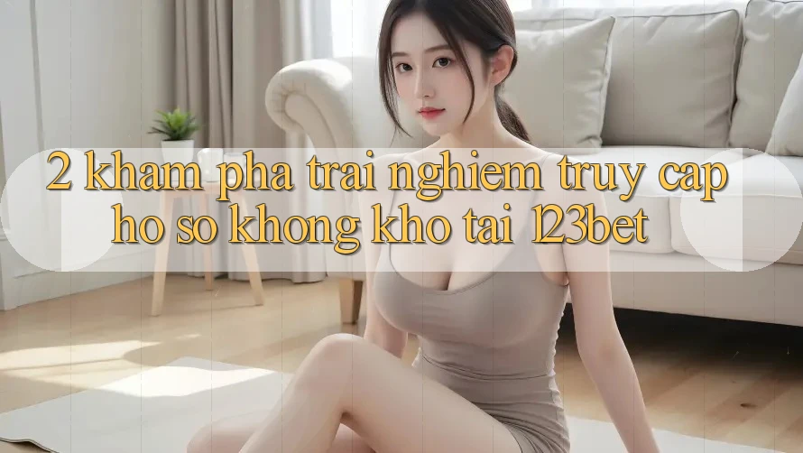 2. Khám Phá Trải Nghiệm “Truy cập hồ sơ Không khó” Tại 123bet