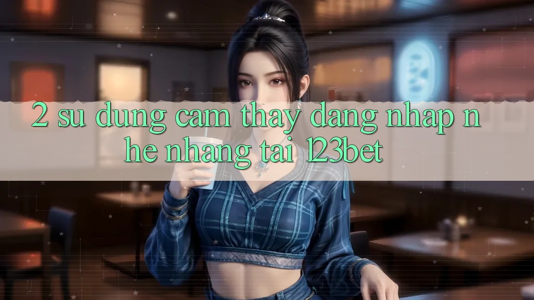 2. Sử dụng Cảm thấy “Đăng nhập Nhẹ nhàng” Tại 123bet