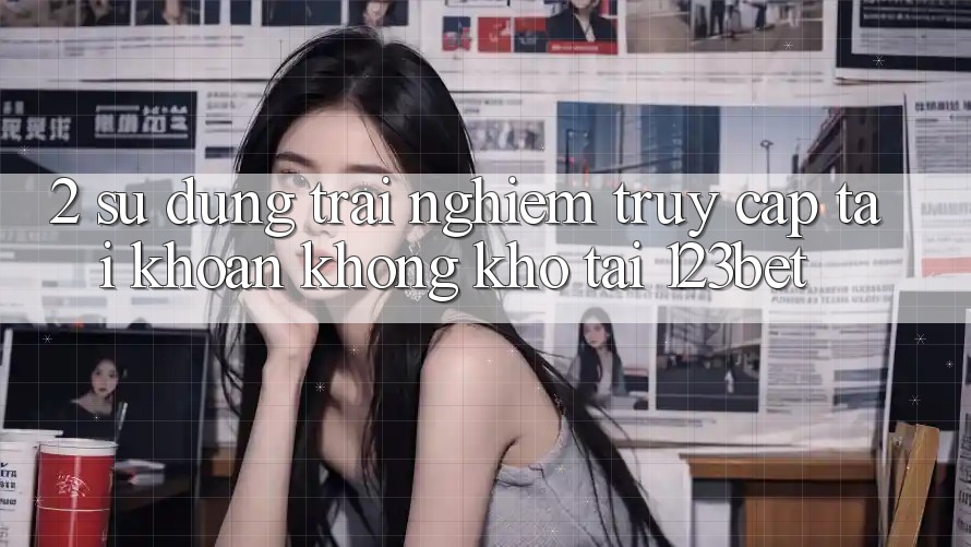 2. Sử dụng Trải Nghiệm “Truy cập tài khoản Không khó” Tại 123bet