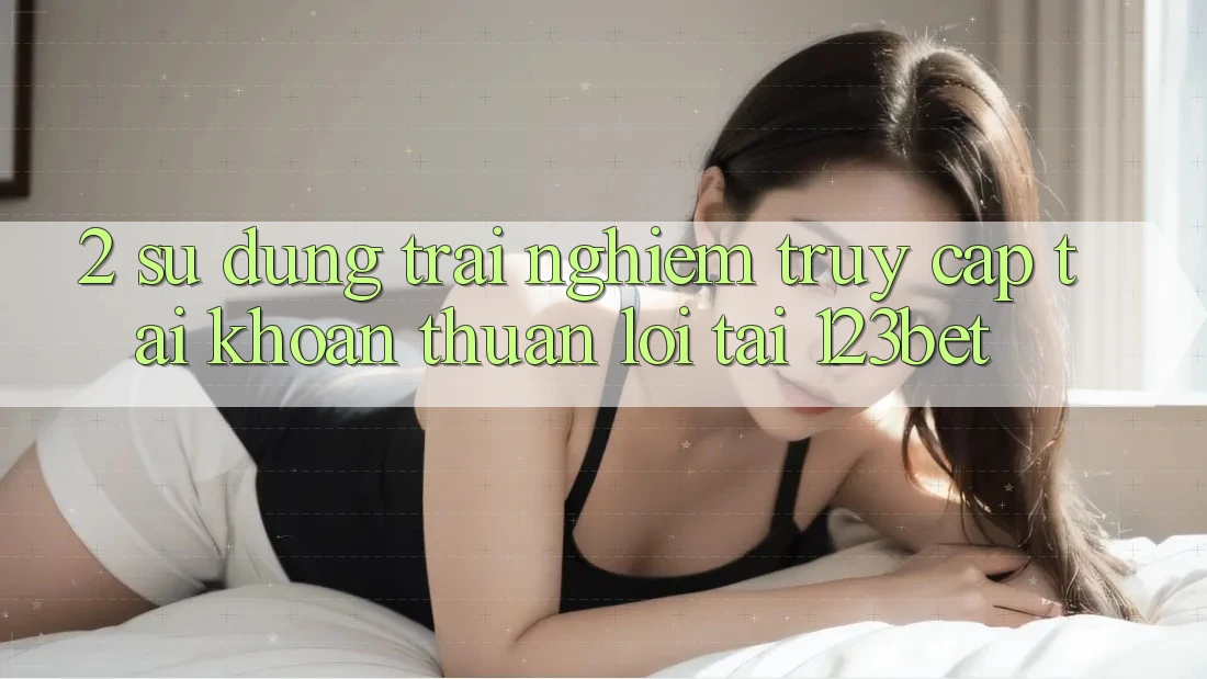 2. Sử dụng Trải nghiệm “Truy cập tài khoản Thuận lợi” Tại 123bet