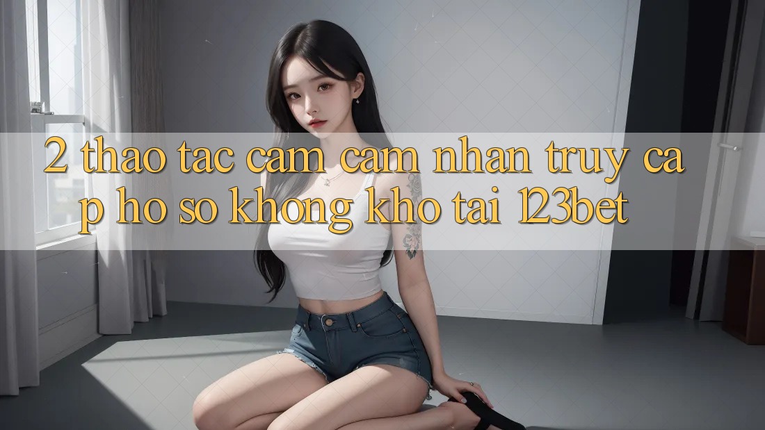 2. Thao tác Cảm cảm nhận “Truy cập hồ sơ Không khó” Tại 123bet