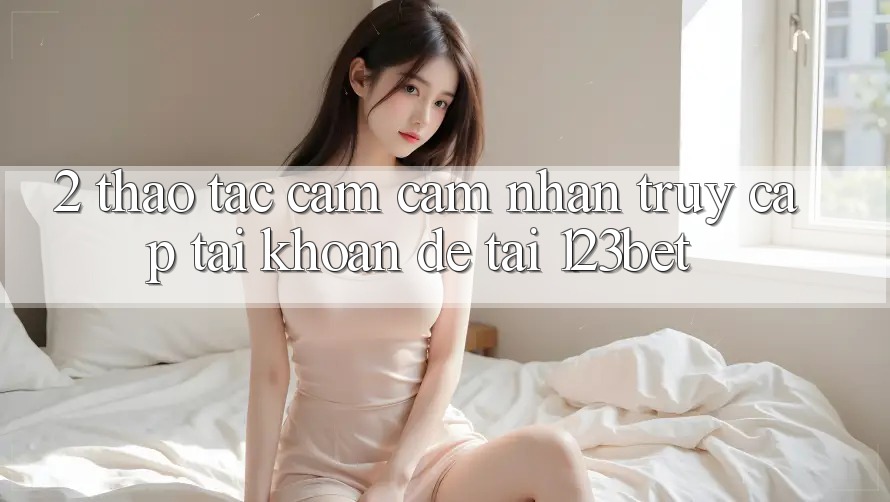 2. Thao tác Cảm cảm nhận “Truy cập tài khoản Dễ” Tại 123bet