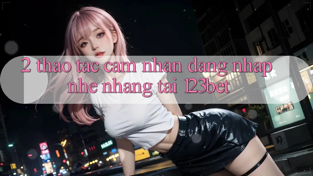 2. Thao tác Cảm nhận “Đăng Nhập Nhẹ nhàng” Tại 123bet