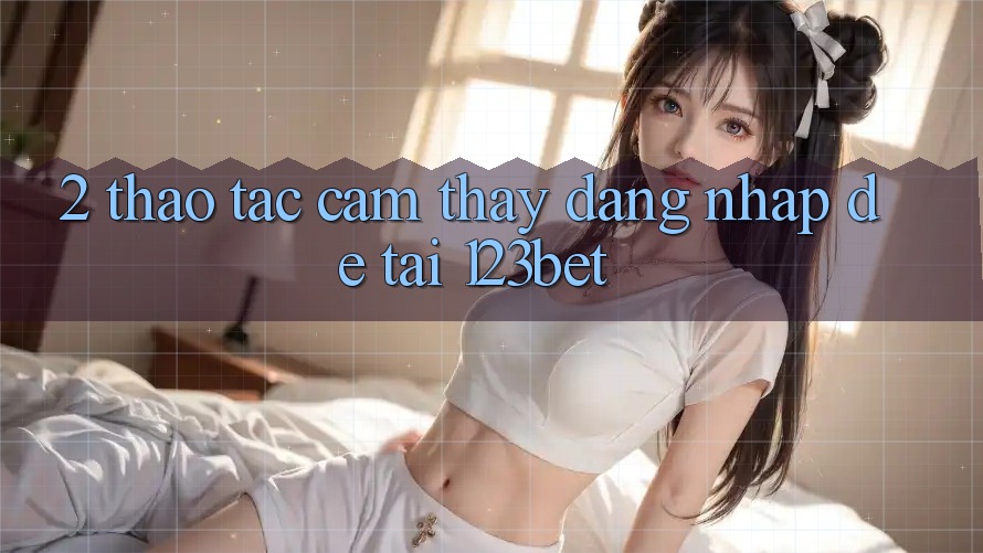 2. Thao tác Cảm thấy “Đăng Nhập Dễ” Tại 123bet