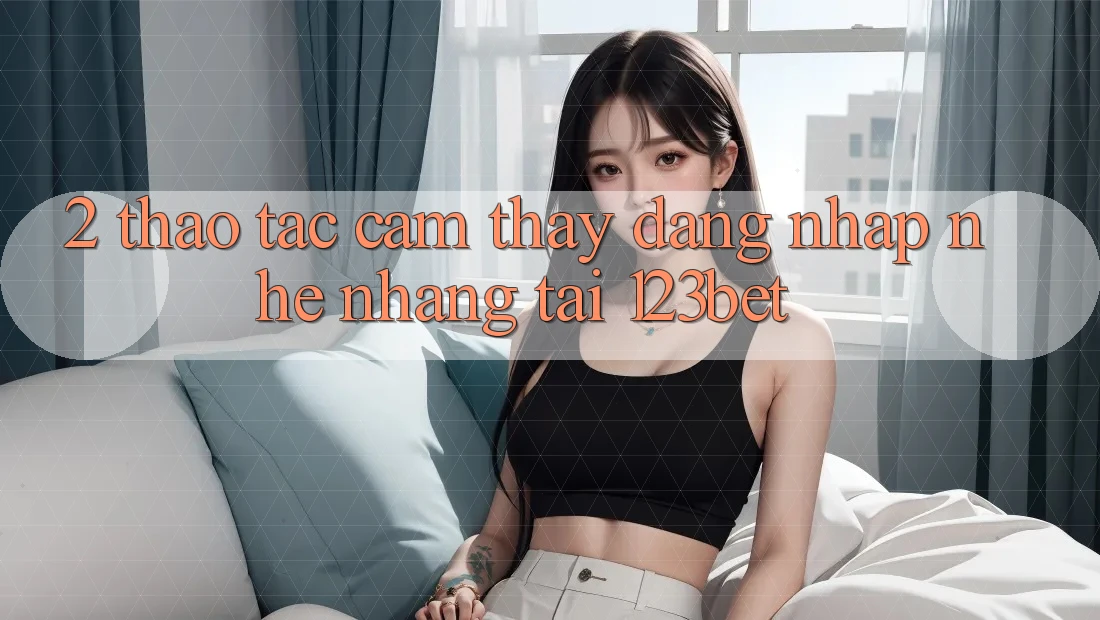 2. Thao tác Cảm thấy “Đăng Nhập Nhẹ nhàng” Tại 123bet