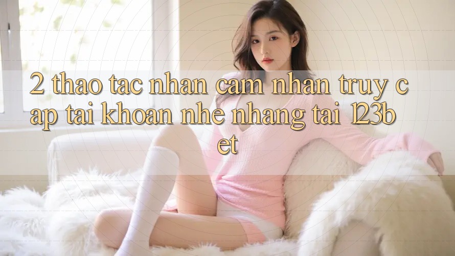 2. Thao tác Nhận cảm nhận “Truy cập tài khoản Nhẹ nhàng” Tại 123bet