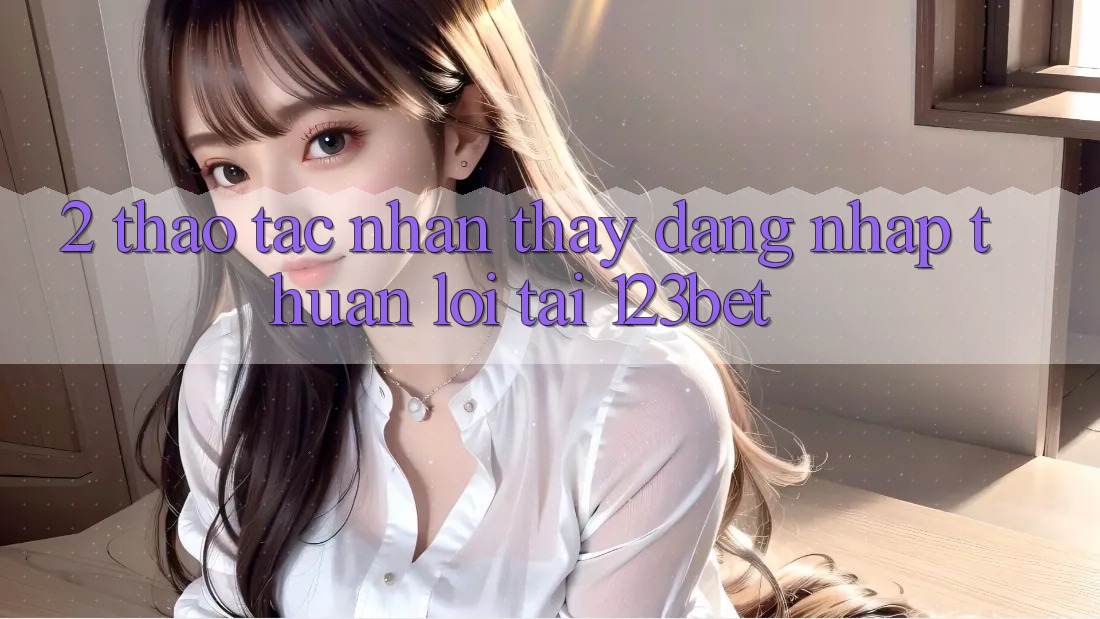 2. Thao tác Nhận thấy “Đăng Nhập Thuận lợi” Tại 123bet
