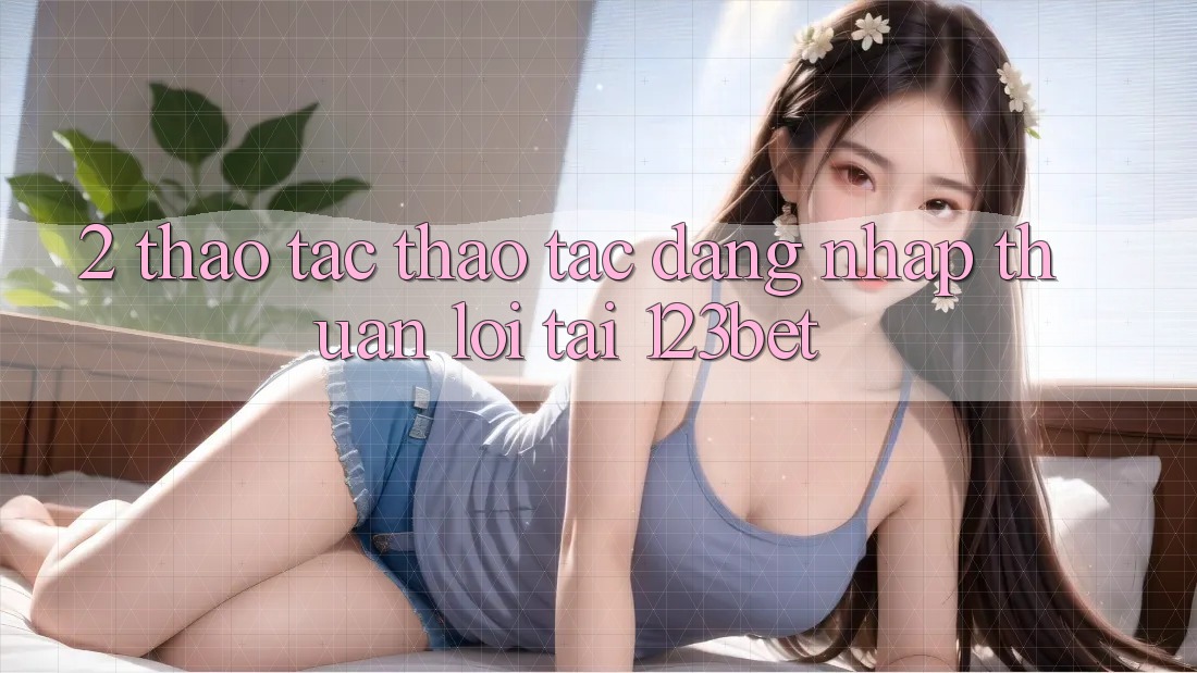 2. Thao tác Thao tác “Đăng Nhập Thuận lợi” Tại 123bet