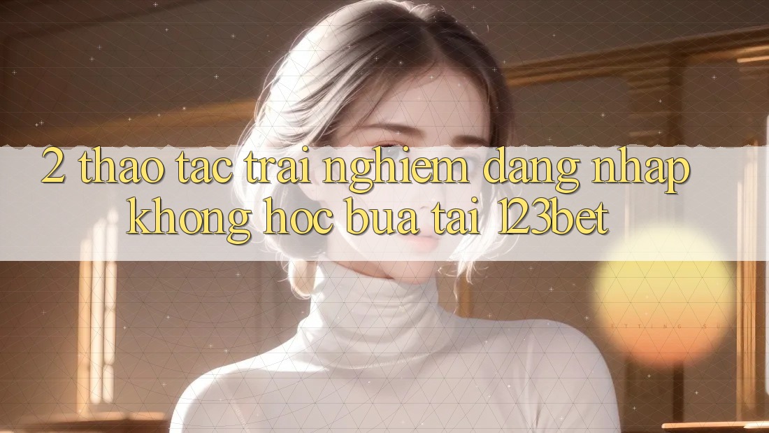 2. Thao tác Trải Nghiệm “Đăng Nhập Không hóc búa” Tại 123bet