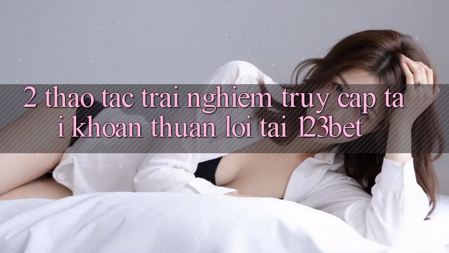 2. Thao tác Trải Nghiệm “Truy cập tài khoản Thuận lợi” Tại 123bet