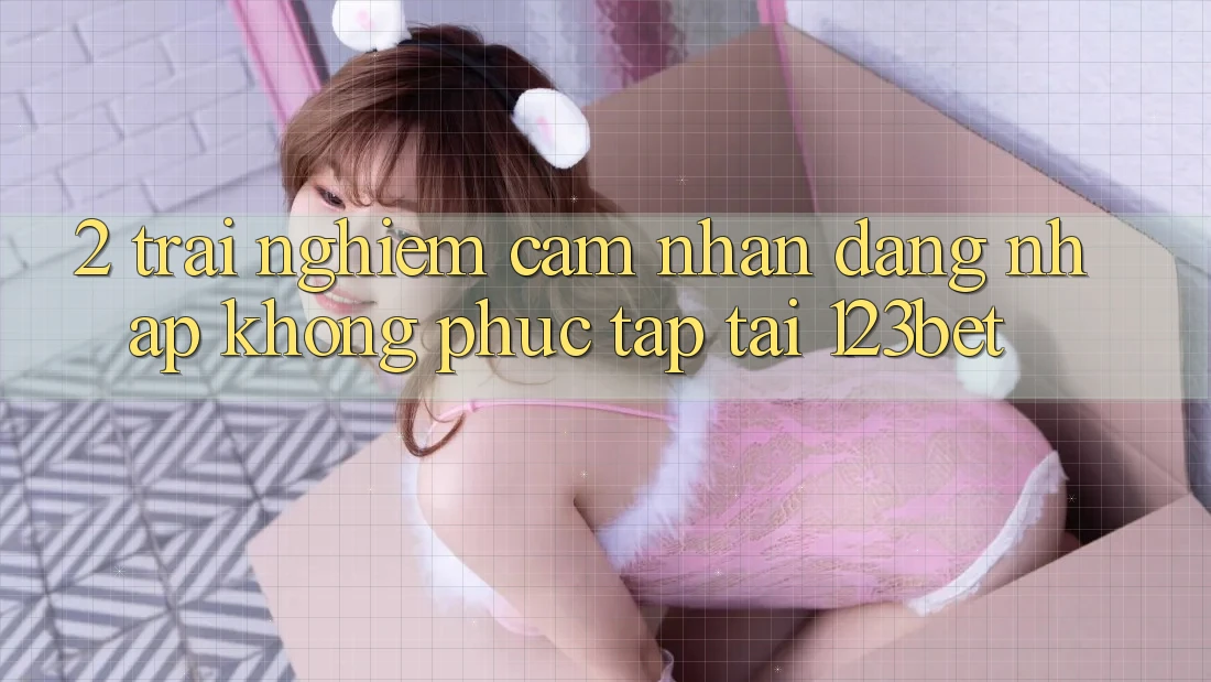 2. Trải nghiệm Cảm nhận “Đăng Nhập Không phức tạp” Tại 123bet