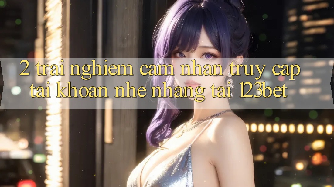 2. Trải nghiệm Cảm nhận “Truy cập tài khoản Nhẹ nhàng” Tại 123bet