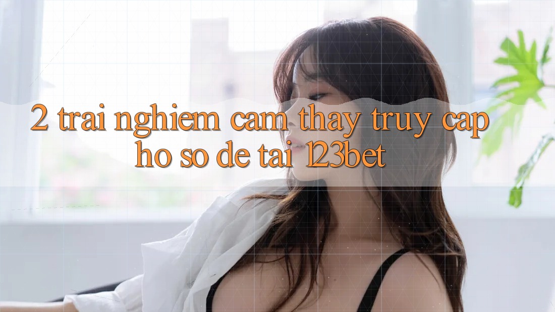 2. Trải nghiệm Cảm thấy “Truy cập hồ sơ Dễ” Tại 123bet
