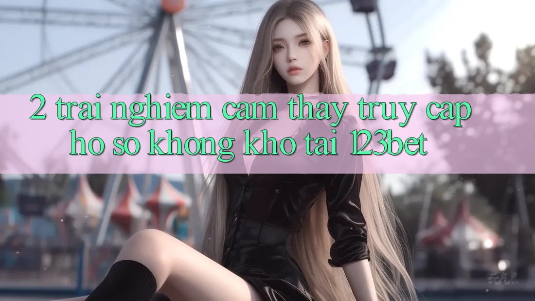 2. Trải nghiệm Cảm thấy “Truy cập hồ sơ Không khó” Tại 123bet