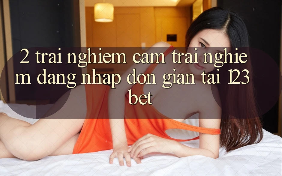 2. Trải nghiệm Cảm trải nghiệm “Đăng Nhập Đơn giản” Tại 123bet