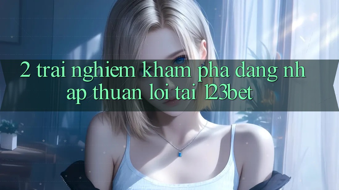 2. Trải nghiệm Khám phá “Đăng Nhập Thuận lợi” Tại 123bet