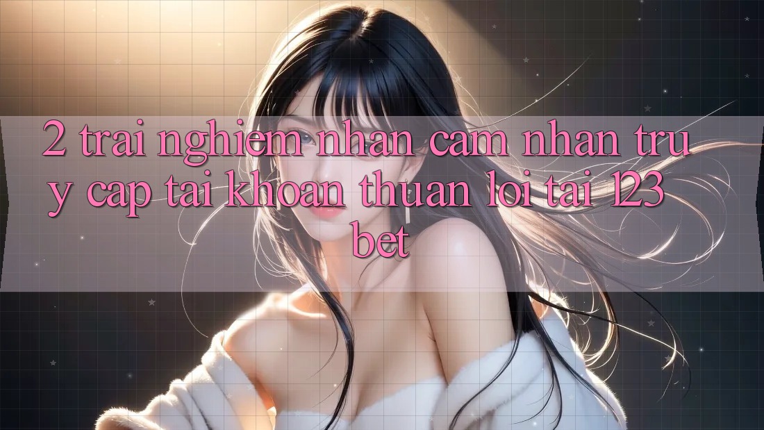 2. Trải nghiệm Nhận cảm nhận “Truy cập tài khoản Thuận lợi” Tại 123bet