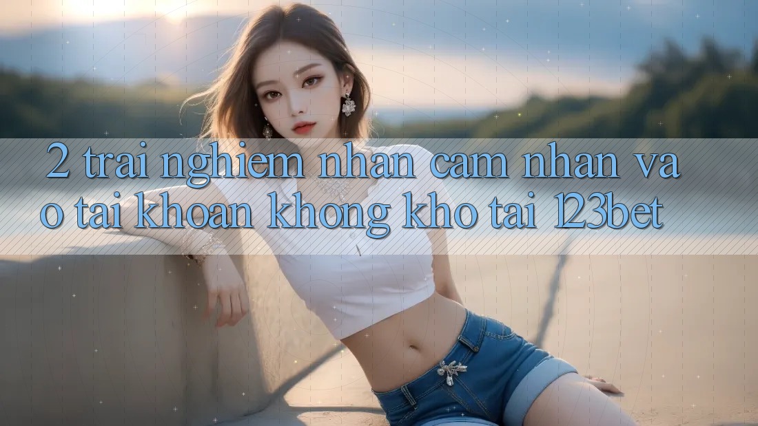 2. Trải nghiệm Nhận cảm nhận “Vào tài khoản Không khó” Tại 123bet