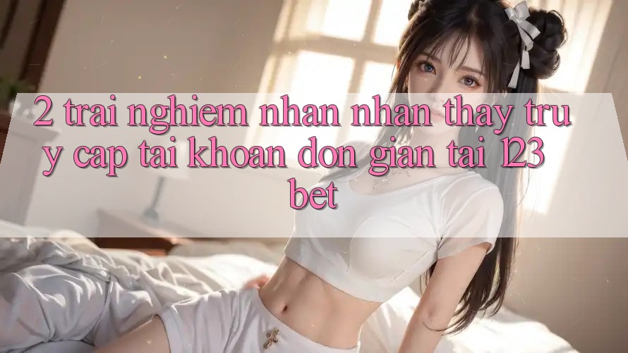 2. Trải nghiệm Nhận nhận thấy “Truy cập tài khoản Đơn giản” Tại 123bet